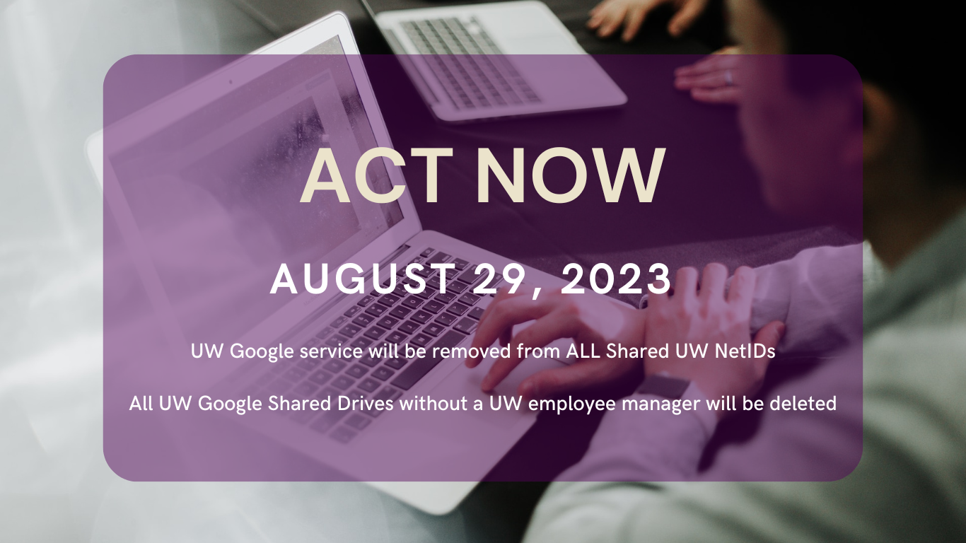 Stock image of a person with a laptop overlayed with the following message: ACT NOW August 29, 2023 UW Google service will be removed from ALL Shared UW NetIDs All UW Google Shared Drives without a UW employee manager will be deleted